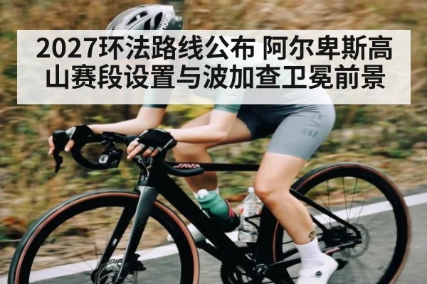 2027环法路线公布 阿尔卑斯高山赛段设置与波加查卫冕前景