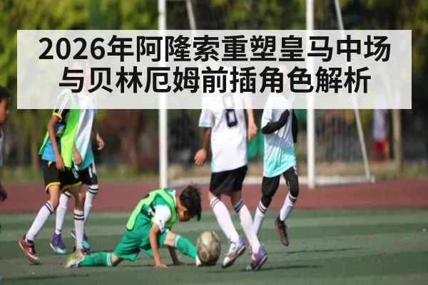 2026年阿隆索重塑皇马中场与贝林厄姆前插角色解析 | kaiyun